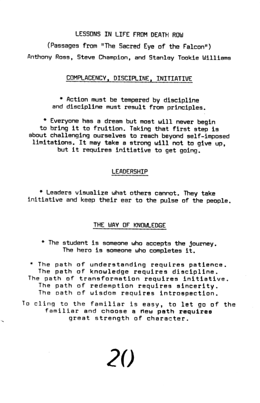 LESSONS IN LIFE FROM DEATH ROW (Passagea from "The Sacred Eye of the Falcon") Anthony Ross, Steve Champion, and Stanley Tookie Williems  COMPLACENCY, DISCIPLINE, INITIATIVE  * Action nust be tempered by discipline and discipline must result from principles.  * Everyone has a dream but most will never begin to bring it to fruition. Taking that first step is sbout challenging ourselves to reach beyond self-imposed Limitations. It may take a strong will not to give up, but it requires initiative to get going.  LEADERSHIP.  * Leaders visualize uhat others cannot. They take initiative and keep their esr to the pulse of the people.  THE UAY OF KNOWLEDGE  * The student is someone uho accepta the journey. The hero is someone who completes it.  * The path of understanding requires patience. The path of knowledge requires discipline. The path of transformation requires initiative. The path of redemption requires sincerity. The path of wisdom requires introspection.  To cling to the familiar is easy, to let go of the femiliar and choose a new path requires great strength of character.  20 
